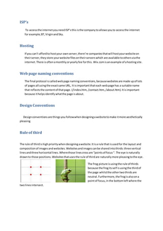 ISP’s 
To access the internet you need ISP’s this is the company to allows you to access the internet 
for example; BT, Virgin and Sky. 
Hosting 
If you can’t afford to host your own server, there’re companies that will host your website on 
their server, they store your website files on their servers which are available to others via the 
internet. There is often a monthly or yearly fee for this. Wix.com is an example of a hosting site. 
Web page naming conventions 
The final protocol is called web page naming conventions, because websites are made up of lots 
of pages all using the exact same URL, It is important that each web page has a suitable name 
that reflects the content of that page. (/index.htm, /contact.htm, /about.htm). It is important 
because it helps identify what the page is about. 
Design Conventions 
Design conventions are things you follow when designing a website to make it more aesthetically 
pleasing 
Rule of third 
The rule of third is high priority when designing a website. It is a rule that is used for the layout and 
composition of images and websites. Websites and images can be shared into thirds: three vertical 
lines and three horizontal lines. Where those lines cross are “points of focus “. The eye is naturally 
drawn to those positions. Websites that uses the rule of third are naturally more pleasing to the eye. 
The frog picture is using the rule of thirds 
because the frog its self is using the third of 
the page whilst the other two thirds are 
neutral. Furthermore, the frog is also on a 
point of focus, in the bottom left where the 
two lines intersect. 
 