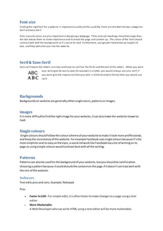 Font size 
Finding the right font for a website is important visually and for usability. Fonts are divided into two categories: 
Serif and Sans Serif. 
Font size and colour are also important in designing a webpage. Titles and sub-headings should be larger than 
the text below them to show importance and to break the page and content up. The colour of the font should 
contrast well with the background so it’s easier to read. Furthermore, paragraphs help break up long bit of 
text, and help welcome you into the website. 
Serif & Sans-Serif 
Sans serif means the letters are clear and have no serif (or the flicks and the end of the letter). When you want 
your writing to be easily read, for example in a letter you would always use sans serif, if 
you want give the impression that your text is old fashioned or formal then you would use 
serif. 
Backgrounds 
Backgrounds on website are generally either single colurs, patterns or images. 
images 
It is more difficult to find the right image for your website, it can also make the website slower to 
load. 
Single colours 
Single colours should follow the colour scheme of your website to make it look more proffessional, 
and keep the consistancy of the website. For example Facebook uses single colours because it’s the 
most simplistic and its easy on the eyes, a social network like Facebook has a lot of writing on its 
page so using simple colours would contrast best with all the writing. 
Patterns 
Patterns can also be used for the background of your website, but you should be careful when 
choosing a pattern because it could disturb the content on the page if it doesn’t con trast well with 
the rest of the website. 
Software 
Text edits pros and cons. Example; Notepad 
Pros 
 Faster to Edit- For simple edits, it is often faster to make changes to a page using a text 
editor 
 More Marketable 
A Web Developer who can write HTML using a text editor will be more marketable. 
 