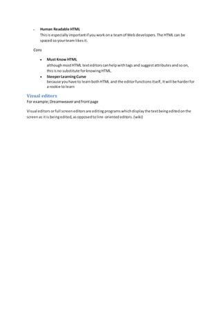  Human Readable HTML 
This is especially important if you work on a team of Web developers. The HTML can be 
spaced so your team likes it. 
Cons 
 Must Know HTML 
although most HTML text editors can help with tags and suggest attributes and so on, 
this is no substitute for knowing HTML. 
 Steeper Learning Curve 
because you have to learn both HTML and the editor functions itself, It will be harder for 
a rookie to learn 
Visual editors 
For example; Dreamweaver and front page 
Visual editors or full screen editors are editing programs which display the text being edited on the 
screen as it is being edited, as opposed to line-oriented editors. (wiki) 
