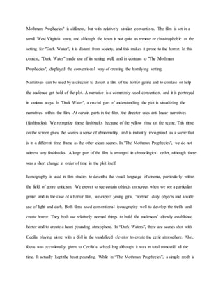 Mothman Prophecies" is different, but with relatively similar conventions. The film is set in a
small West Virginia town, and although the town is not quite as remote or claustrophobic as the
setting for "Dark Water", it is distant from society, and this makes it prone to the horror. In this
context, "Dark Water" made use of its setting well, and in contrast to "The Mothman
Prophecies", displayed the conventional way of creating the horrifying setting.
Narratives can be used by a director to distort a film of the horror genre and to confuse or help
the audience get hold of the plot. A narrative is a commonly used convention, and it is portrayed
in various ways. In "Dark Water", a crucial part of understanding the plot is visualizing the
narratives within the film. At certain parts in the film, the director uses anti-linear narratives
(flashbacks). We recognize these flashbacks because of the yellow rinse on the scene. This rinse
on the screen gives the scenes a sense of abnormality, and is instantly recognized as a scene that
is in a different time frame as the other clean scenes. In "The Mothman Prophecies", we do not
witness any flashbacks. A large part of the film is arranged in chronological order, although there
was a short change in order of time in the plot itself.
Iconography is used in film studies to describe the visual language of cinema, particularly within
the field of genre criticism. We expect to see certain objects on screen when we see a particular
genre; and in the case of a horror film, we expect young girls, ‘normal’ daily objects and a wide
use of light and dark. Both films used conventional iconography well to develop the thrills and
create horror. They both use relatively normal things to build the audiences’ already established
horror and to create a heart pounding atmosphere. In “Dark Waters”, there are scenes shot with
Cecilia playing alone with a doll in the vandalized elevator to create the eerie atmosphere. Also,
focus was occasionally given to Cecilia’s school bag although it was in total standstill all the
time. It actually kept the heart pounding. While in “The Mothman Prophecies”, a simple moth is
 