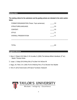 Marking criteria
The marking criteria for the submission and the grading scheme are indicated in the rubric section
below:
FORMAT/ORGANISATION (Thesis, Topic sentences): _____/10
STRUCTURE/LANGUAGE: _____/10
CONTENT: _____/10
STYLE: _____/ 5
OVERALL PRESENTATION _____/ 5
TOTAL _____/40
Suggested references
1. Glenn, C. Robert, K.M. Webb, S. W. & Loretta, G. (2004) The Harbrace Writer’s Handbook, (2nd
ed.)
Boston: Thomson Heinle
2. Langan, J. College (2010) Writing Skills, (8th
ed.)New York: McGraw Hill
3. Boggs, J.M., Petrie, D, M., (2000) The Art of Watching Films. (5th
ed.) Mountain View: Mayfield
4. Perrin, R. (2012) Pocket Guide to APA Style (4th
ed) Boston: Wadsworth
4
 