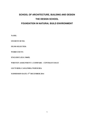SCHOOL OF ARCHITECTURE, BUILDING AND DESIGN
THE DESIGN SCHOOL
FOUNDATION IN NATURAL BUILD ENVIRONMENT
NAME:
STUDENT ID NO:
FILMS SELECTED:
WORD COUNT:
ENGLISH 2 (ELG 30605)
WRITTEN ASSIGNMENT 1: COMPARE – CONTRAST ESSAY
LECTURER: CASSANDRA WIJESURIA
SUBMISSION DATE: 5TH
DECEMBER 2014
5
 
