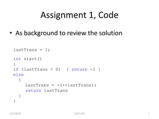 lastTrans = 1;
int start()
{
if (lastTrans < 0) { return -1 }
else
{
lastTrans = -(++lastTrans);
return lastTrans
}
}
Assignment 1, Code
• As background to review the solution
1/11/2012 CSEP 545 1
 
