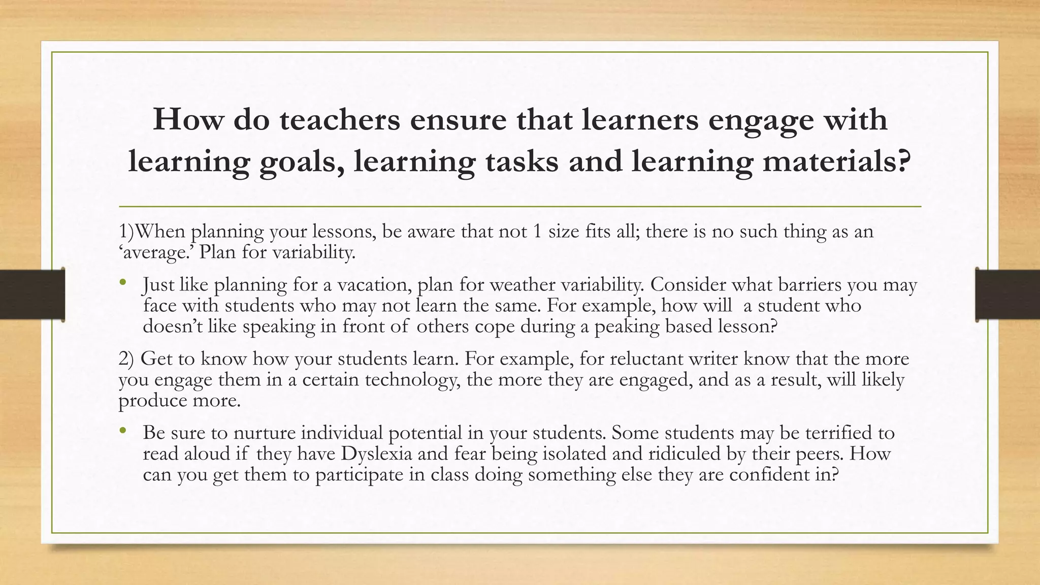 How do teachers ensure that learners engage with
learning goals, learning tasks and learning materials?
1)When planning your lessons, be aware that not 1 size fits all; there is no such thing as an
‘average.’ Plan for variability.
• Just like planning for a vacation, plan for weather variability. Consider what barriers you may
face with students who may not learn the same. For example, how will a student who
doesn’t like speaking in front of others cope during a peaking based lesson?
2) Get to know how your students learn. For example, for reluctant writer know that the more
you engage them in a certain technology, the more they are engaged, and as a result, will likely
produce more.
• Be sure to nurture individual potential in your students. Some students may be terrified to
read aloud if they have Dyslexia and fear being isolated and ridiculed by their peers. How
can you get them to participate in class doing something else they are confident in?
 