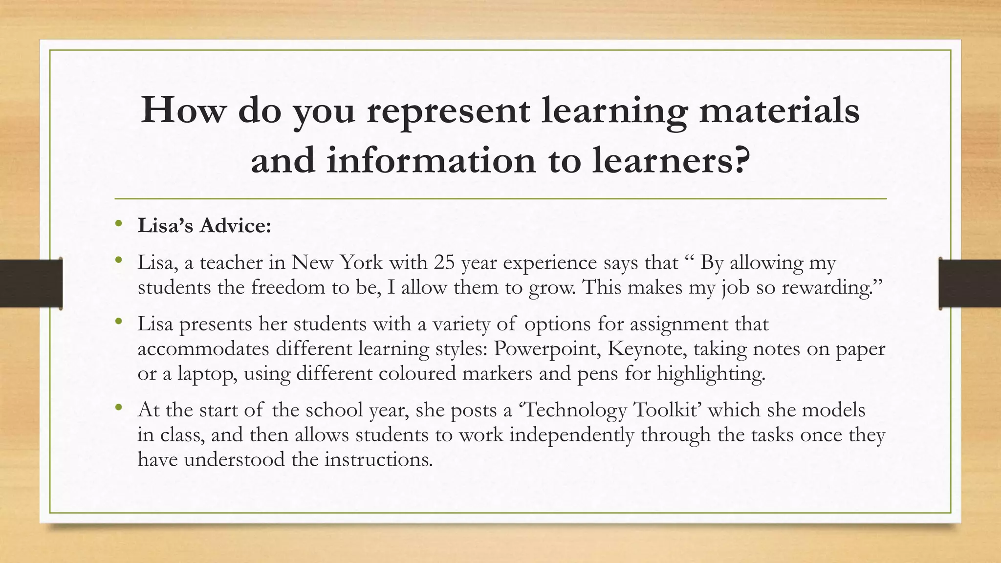 How do you represent learning materials
and information to learners?
• Lisa’s Advice:
• Lisa, a teacher in New York with 25 year experience says that “ By allowing my
students the freedom to be, I allow them to grow. This makes my job so rewarding.”
• Lisa presents her students with a variety of options for assignment that
accommodates different learning styles: Powerpoint, Keynote, taking notes on paper
or a laptop, using different coloured markers and pens for highlighting.
• At the start of the school year, she posts a ‘Technology Toolkit’ which she models
in class, and then allows students to work independently through the tasks once they
have understood the instructions.
 