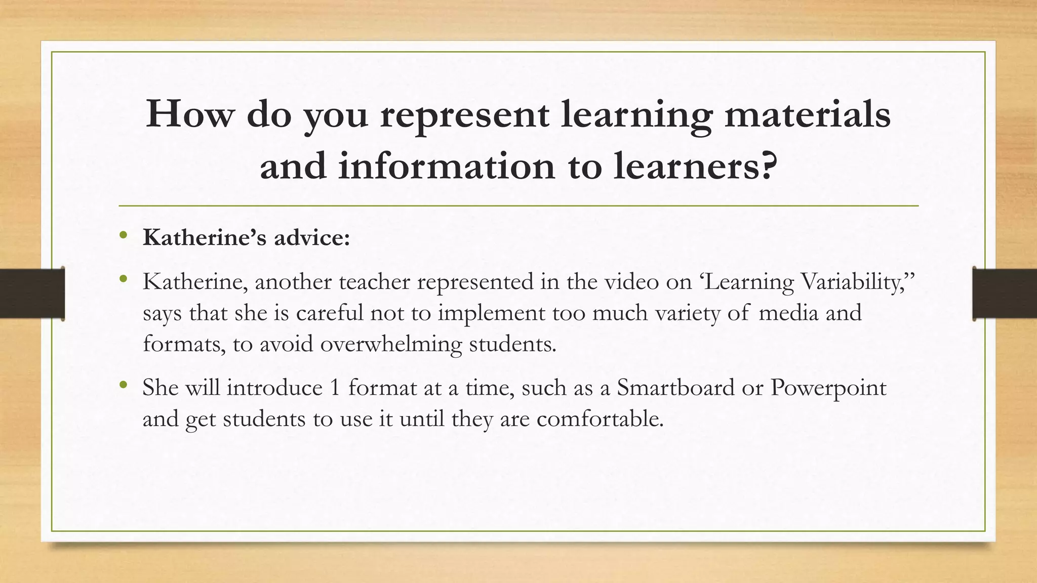 How do you represent learning materials
and information to learners?
• Katherine’s advice:
• Katherine, another teacher represented in the video on ‘Learning Variability,”
says that she is careful not to implement too much variety of media and
formats, to avoid overwhelming students.
• She will introduce 1 format at a time, such as a Smartboard or Powerpoint
and get students to use it until they are comfortable.
 