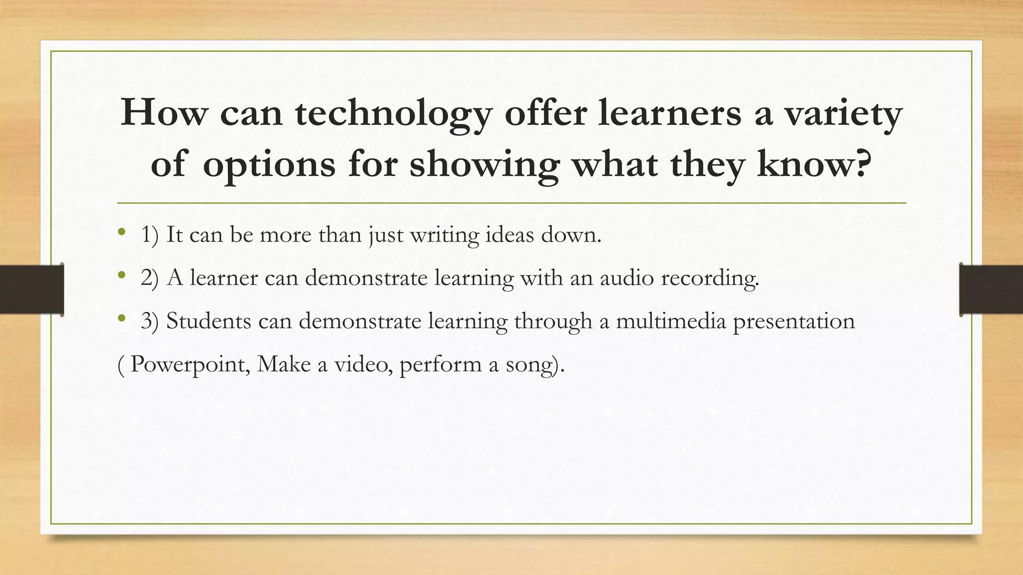 How can technology offer learners a variety
of options for showing what they know?
• 1) It can be more than just writing ideas down.
• 2) A learner can demonstrate learning with an audio recording.
• 3) Students can demonstrate learning through a multimedia presentation
( Powerpoint, Make a video, perform a song).
 