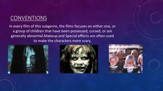 CONVENTIONS
In every film of this subgenre, the films focuses on either one, or
a group of children that have been possessed, cursed, or are
generally abnormal.Makeup and Special effects are often used
to make the characters more scary.
 