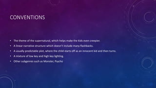 CONVENTIONS
• The theme of the supernatural, which helps make the kids even creepier.
• A linear narrative structure which doesn’t include many flashbacks.
• A usually predictable plot, where the child starts off as an innocent kid and then turns.
• A mixture of low key and high key lighting.
• Other subgenres such as Monster, Psycho
 