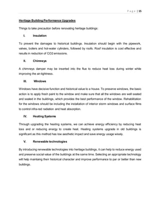 P a g e | 15
Heritage Building Performance Upgrades
Things to take precaution before renovating heritage buildings:
I. Insulation
To prevent the damages to historical buildings. Insulation should begin with the pipework,
valves, boilers and hot-water cylinders, followed by roofs. Roof insulation is cost effective and
results in reduction of CO2 emissions.
II. Chimneys
A chimneys damper may be inserted into the flue to reduce heat loss during winter while
improving the air-tightness.
III. Windows
Windows have decisive function and historical value to a house. To preserve windows, the basic
action is to apply fresh paint to the window and make sure that all the windows are well seated
and sealed in the buildings, which provides the best performance of the window. Rehabilitation
for the windows should be including the installation of interior storm windows and surface films
to control infra-red radiation and heat absorption.
IV. Heating Systems
Through upgrading the heating systems, we can achieve energy efficiency by reducing heat
loss and or reducing energy to create heat. Heating systems upgrade in old buildings is
significant as this method has low aesthetic impact and save energy usage wisely.
V. Renewable technologies
By introducing renewable technologies into heritage buildings, it can help to reduce energy used
and preserve social value of the buildings at the same time. Selecting an appropriate technology
will help maintaing their historical character and improve performance to par or better than new
buildings.
 