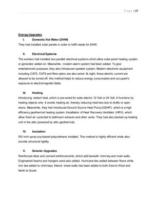 P a g e | 17
Energy Upgrades
I. Domestic Hot Water (DHW)
They had installed solar panels in order to fulfill needs for DHW.
II. Electrical Systems
The workers had installed two parallel electrical systems which allow solar panel heating system
or generator added on. Meanwhile, modern alarm system had been added. To give
entertainment purposes, they also introduced speaker system. Modern electronic equipment
including CAT5, CAT6 and fibre optics are also wired. At night, those electric current are
allowed to be turned off, this method helps to reduce energy consumption and occupant’s
exposure to electromagnetic fields.
III. Heating
Introducing radiant heat, which is pre-wired for solar electric 12 Volt or 24 Volt. It functions by
heating objects only. It avoids heating air, thereby reducing heat loss due to drafts or open
doors. Meanwhile, they had introduced Ground Source Heat Pump (GSHP), which is a high
efficiency geothermal heating system. Installation of Heat Recovery Ventilator (HRV), which
allow fresh air cycle tied to bathroom exhaust and other vents. They had also backed up heating
unit in the attic (powered by attic geothermal).
IV. Insulation
R5/ inch spray soy-based polyurethane installed. This method is highly efficient while also
provide structural rigidity.
V. Seismic Upgrades
Reinforced rebar and cement reinforcements, which add beneath chimney and main walls.
Engineered beams and hangers were also added. Hurricane ties added between floors while
iron ties added to chimneys. Interior sheer walls had been added to both East to West and
North to South.
 