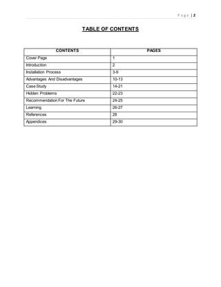 P a g e | 2
TABLE OF CONTENTS
CONTENTS PAGES
Cover Page 1
Introduction 2
Installation Process 3-9
Advantages And Disadvantages 10-13
Case Study 14-21
Hidden Problems 22-23
Recommendation For The Future 24-25
Learning 26-27
References 28
Appendices 29-30
 