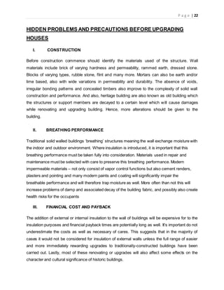 P a g e | 22
HIDDEN PROBLEMS AND PRECAUTIONS BEFORE UPGRADING
HOUSES
I. CONSTRUCTION
Before construction commence should identify the materials used of the structure. Wall
materials include brick of varying hardness and permeability, rammed earth, dressed stone.
Blocks of varying types, rubble stone, flint and many more. Mortars can also be earth and/or
lime based, also with wide variations in permeability and durability. The absence of voids,
irregular bonding patterns and concealed timbers also improve to the complexity of solid wall
construction and performance. And also, heritage building are also known as old building which
the structures or support members are decayed to a certain level which will cause damages
while renovating and upgrading building. Hence, more alterations should be given to the
building.
II. BREATHING PERFORMANCE
Traditional solid walled buildings ‘breathing’ structures meaning the wall exchange moisture with
the indoor and outdoor environment. Where insulation is introduced, it is important that this
breathing performance must be taken fully into consideration. Materials used in repair and
maintenance must be selected with care to preserve this breathing performance. Modern
impermeable materials – not only consist of vapor control functions but also cement renders,
plasters and pointing and many modern paints and coating will significantly impair the
breathable performance and will therefore trap moisture as well. More often than not this will
increase problems of damp and associated decay of the building fabric, and possibly also create
health risks for the occupants
III. FINANCIAL COST AND PAYBACK
The addition of external or internal insulation to the wall of buildings will be expensive for to the
insulation purposes and financial payback times are potentially long as well. It's important do not
underestimate the costs as well as necessary of cares. This suggests that in the majority of
cases it would not be considered for insulation of external walls unless the full range of easier
and more immediately rewarding upgrades to traditionally-constructed buildings have been
carried out. Lastly, most of these renovating or upgrades will also affect some effects on the
character and cultural significance of historic buildings.
 