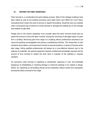 P a g e | 23
IV. REPAINT OR PAINT-REMOVING
Paint removal is a complicated and paint-staking process. Most of the heritage buildings have
been rotted as well as the building structures were weak which can't afford too much heavy
renovating which means the work to remove or repaint the building should be carry out carefully
which unnecessary big movement of works will lead to damage the building due to the strength
was weaken by age itself.
People who on the historic properties must consider about the paint removal should also be
aware the amount of time and labor involved. During the removing of damaged layers of paint
from a building. Removing paint from larger of a building without professional assistance can
cause the painting unmanageable and produce unsatisfactory finishes. The researches of work
should be done before commencement of works to prevent problems or decay of finishes at the
later stage. Hiring qualified professionals will always be a cost-effective decision due to the
expense of materials, the special equipment required, professional knowledge required and the
amount of time involved to enable the work done is maintain at the satisfied or required
standard.
As conclusion, paint removal or repainting is complicated, expensive in cost, and potentially
dangerous of rehabilitating or restoring heritage or historical buildings to its outlook or design
before. So, repainting an old building should not be undertaken without careful and unprepared
procedures before proceed to this stage.
 