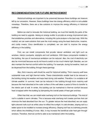 P a g e | 24
RECOMMENDATIONFOR FUTURE IMPROVEMENT
Historical buildings are important to be preserved because these buildings are treasure
left by our ancestors. However, these buildings have low energy efficiency which is not suitable
nowadays. Therefore, there are a few solutions to improve the energy efficiency in historical
buildings.
Before we start to renovate the historical building, we must first identify the parts of the
building we need to upgrade. Asking an energy auditor to provide an energy improvement plan
that establishes priorities and alternatives, including life cycle analysis is the best way. With this
method, we can seek solutions that save the most energy using the least destructive, invasive,
and costly means. Once identification is completed, we can start to improve the energy
efficiency in the building.
First, we can install components that provide natural ventilation and light such as
windows, interior courtyards, skylights and roof ventilators. With these components installed in
the building, the use of mechanical ventilation can be reduced. Also, the cost of electricity can
also be minimized because we do not have to switch on too much interior light. Besides, we can
also maintain the thermal comfort within the building. For example, during hot weather, heat can
be dispersed from the building through these openings.
Also, thick masonry wall should be used for historical building. Thick masonry wall have
substantial mass and high thermal inertia. These characteristics enable heat to be reduced in
the building during hot weather and traps heat during cold weather. Therefore, it is suitable to all
climate weather. In summer, heat can be reduced in the building through thick masonry wall
because the heat absorbed at the outer surface of the wall takes a period of time to transfer to
the interior part of wall. In winter, the building can be maintained in thermal comfort because
heat is trapped within the building by dampening the overall peaks of heat gain and loss.
Other than that, we can install wide overhang roof on the historical buildings. This kind of
roof is suitable in warm climates. This is because wide overhang roof creates porches that can
minimize the heat absorbed from the sun. To greater reduce the heat absorbed, we can apply
light coloured roofs such as white colour to reflect the sunlight. In cold climates, sloping roof is a
better option to be installed to increase energy efficiency. Sloping roof has no overhang prevails
which allows the shedding of snow. Also, it may increase the beneficial solar heat gain through
windows. Therefore, thermal comfort is able to be maintained within the building.
 