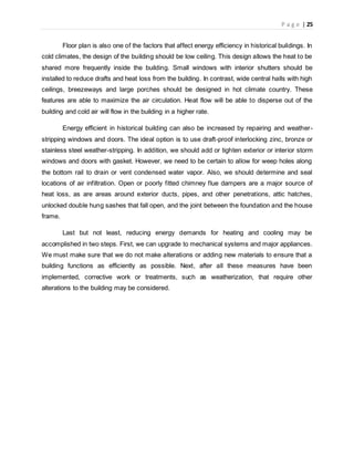 P a g e | 25
Floor plan is also one of the factors that affect energy efficiency in historical buildings. In
cold climates, the design of the building should be low ceiling. This design allows the heat to be
shared more frequently inside the building. Small windows with interior shutters should be
installed to reduce drafts and heat loss from the building. In contrast, wide central halls with high
ceilings, breezeways and large porches should be designed in hot climate country. These
features are able to maximize the air circulation. Heat flow will be able to disperse out of the
building and cold air will flow in the building in a higher rate.
Energy efficient in historical building can also be increased by repairing and weather-
stripping windows and doors. The ideal option is to use draft-proof interlocking zinc, bronze or
stainless steel weather-stripping. In addition, we should add or tighten exterior or interior storm
windows and doors with gasket. However, we need to be certain to allow for weep holes along
the bottom rail to drain or vent condensed water vapor. Also, we should determine and seal
locations of air infiltration. Open or poorly fitted chimney flue dampers are a major source of
heat loss, as are areas around exterior ducts, pipes, and other penetrations, attic hatches,
unlocked double hung sashes that fall open, and the joint between the foundation and the house
frame.
Last but not least, reducing energy demands for heating and cooling may be
accomplished in two steps. First, we can upgrade to mechanical systems and major appliances.
We must make sure that we do not make alterations or adding new materials to ensure that a
building functions as efficiently as possible. Next, after all these measures have been
implemented, corrective work or treatments, such as weatherization, that require other
alterations to the building may be considered.
 