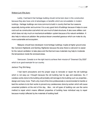 P a g e | 27
Welson Lum Wei Jiunn:
Lastly, I had learnt that heritage building should not be look down in the construction
because they also have a lot of advantages or benefits which are not available in modern
buildings. Heritage buildings are more common to build in country that has four seasons
especially during winter and summer. It is a very good kind of buildings because it helps to save
cost such as construction cost which not use much of steel structures. It also save utilities cost
which does not rely much on mechanical ventilation system because of its natural ventilation. It
also help to reduce air pollution like produce lesser unwanted gaseous which can make its city
more sustainable and ecosystem.
Malaysia should have developed more heritage buildings maybe at higher ground area
like Cameron Highlands and Genting Highlands because the area there is cold and it is easier
for the natural ventilation to take place and the thermal mass materials may help to moderate
the temperature inside the enclosed areas.
Vancouver, Canada is on the right track to achieve their mission of “Greenest City 2020”
which is an good example for our country
Jackson Ting Shii Hang:
I had learnt precautions and the proper ways to renovate or repair the old buildings
which is not easy as I thought because the old building had its age and weakness. So, if
careless works done to the building will probably will damage to the building such as properties ,
design and many more. That's why most of the time professionals is recommended to handle or
lead the workers to do their works to prevent any carelessness done by worker which will cause
unwanted problems at the end of the day. Also , not all types of building can use the same
method to repair which means different properties of building have individual way to repair
because mostly it affected by the materials of building itself.
 