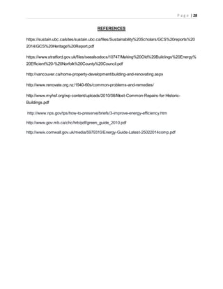 P a g e | 28
REFERENCES
https://sustain.ubc.ca/sites/sustain.ubc.ca/files/Sustainability%20Scholars/GCS%20reports%20
2014/GCS%20Heritage%20Report.pdf
https://www.stratford.gov.uk/files/seealsodocs/10747/Making%20Old%20Buildings%20Energy%
20Efficient%20-%20Norfolk%20County%20Council.pdf
http://vancouver.ca/home-property-development/building-and-renovating.aspx
http://www.renovate.org.nz/1940-60s/common-problems-and-remedies/
http://www.myhsf.org/wp-content/uploads/2010/08/Most-Common-Repairs-for-Historic-
Buildings.pdf
http://www.nps.gov/tps/how-to-preserve/briefs/3-improve-energy-efficiency.htm
http://www.gov.mb.ca/chc/hrb/pdf/green_guide_2010.pdf
http://www.cornwall.gov.uk/media/5979310/Energy-Guide-Latest-25022014comp.pdf
 