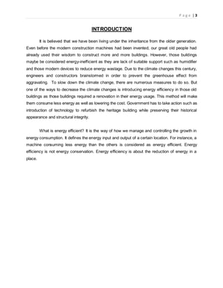 P a g e | 3
INTRODUCTION
It is believed that we have been living under the inheritance from the older generation.
Even before the modern construction machines had been invented, our great old people had
already used their wisdom to construct more and more buildings. However, those buildings
maybe be considered energy-inefficient as they are lack of suitable support such as humidifier
and those modern devices to reduce energy wastage. Due to the climate changes this century,
engineers and constructors brainstormed in order to prevent the greenhouse effect from
aggravating. To slow down the climate change, there are numerous measures to do so. But
one of the ways to decrease the climate changes is introducing energy efficiency in those old
buildings as those buildings required a renovation in their energy usage. This method will make
them consume less energy as well as lowering the cost. Government has to take action such as
introduction of technology to refurbish the heritage building while preserving their historical
appearance and structural integrity.
What is energy efficient? It is the way of how we manage and controlling the growth in
energy consumption. It defines the energy input and output of a certain location. For instance, a
machine consuming less energy than the others is considered as energy efficient. Energy
efficiency is not energy conservation. Energy efficiency is about the reduction of energy in a
place.
 