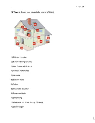 P a g e | 5
12 Ways to design your house to be energy efficient
1) Efficient Lightning
2) In-Home Energy Display
3) Gas Fireplace Efficiency
4) Window Perfomance
5) Ventilator
6) Exterior Walls
7) Toilets
8) Under-slab Insulation
9) Basement Walls
10) Pre Piping
11) Domestic Hot Water Supply Efficiency
12) Car Charger
 