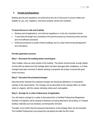 P a g e | 6
II. Permits and Regulations
Building permits and regulations are enforced by the city of Vancouver to ensure safety and
livability for you, your neighbors, and future property owners and residents.
To keep Vancouver safe and livability:
 Reviews permit applications, and enforces regulations in a fair and consistent manner
 To decrease the length and complexity of the permit process by introducing online services
and more efficient processes
 Enforces procedures to protect historic buildings and our urban forest during development
and renovations
Permits application process
Step 1 - Document the building before work begins
Take multiple, close-up colour photos of the building. The photos should provide enough details
so that staff can determine if the heritage fabric has been damaged after installations, or if other
changes have been removed. If exterior painting is proposed, the photos must provide good
colour accuracy.
Step 2 - Document the proposed changes
Describe and/or illustrate the proposed changes and temporary alterations on transparent
overlays to the photo-boards. The changes can be described on the overlays either as written
notes or a legend, with the overlay indicating where each code applies.
Step 3 - Arrange for a Letter of Assurance (if applicable)
You will need to arrange for a Letter of Assurance from a Certified Professional (Registered
Architect or Engineer) will be required if fasteners are being attached to the building or if original
building materials (such as windows), are temporarily removed.
The letter must confirm that the proposed interventions to the heritage fabric are all reversible.
The Certified Professional must inspect the site before and after the film shoot.
 