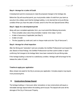 P a g e | 7
Step 4 - Arrange for a Letter of Credit
A development permit is necessary to make the proposed changes to the heritage site.
Before the City will issue that permit, you must provide a letter of credit from your bank as
security in the unlikely event that the heritage building is not returned the to its pre-filming
condition.When you have the Letter of Credit, send it to the Film and Special Events Office.
Step 5 - Apply for a development permit
Along with your completed application form, you must submit the following documents:
 Three complete colour sets of documentation material (from steps 1 and 2)
 A letter of assurance, if applicable (see Step 3).
 A letter of credit
 The fee (payable by credit card, cash or cheque made out to the “City of Vancouver”)
Step 6 - Arrange for a final inspection
After the filming and “restoration” work are complete, the Certified Professional must inspect the
site. Based on those findings, the Certified Professional must then submit a letter or report
confirming if all changes to the heritage fabric have been restored to the pre-filming state.
If the heritage building is returned to a satisfactory condition, Heritage staff will arrange for the
release the Letter of Credit.
Timeline to apply your application
Allow at least one week for the City to process your application. Complex projects may require
more processing time.
III. Constructions Damage Deposit
The heritage buildings in Vancouver either renovations or new constructions will require a
refundable damage deposit before the building permit issued. The deposit will cover all the
damages of the City of Vancouver Property.
 