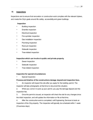 P a g e | 8
IV. Inspections
Inspections are to ensure that renovation or construction work complies with the relevant bylaws,
and meets the City's goals around life safety, accessibility and green buildings.
Inspection
• Building inspection
• Draintile inspection
• Electrical inspection
• Fire sprinkler inspection
• Gas installation inspection
• Plumbing inspection
• Rock pin inspection
• Sidewalk inspection
• Tree-related inspection
Inspection which can involve in public and private property
• Sewer inspection
• Sidewalk inspection
• Tree-related inspection
Inspection for special circumstances
• Special inspection
Process and timeline of the constructions damage deposit and inspection fees.
1. An inspector will inspect the site after you apply for the building permit. The
inspector will take photographs at that time to document the situation.
2. When you come in to pick up your permit, you pay the damage deposit and the
inspection fee.
3. Once the permit is issued, an inspector will check the site for any changes since
the initial inspection, and will update the information on file at that time.
4. After the construction work is completed, call Engineering Services to book an
inspection of the City property. The inspection will typically be scheduled within 1 week
(5 business days).
 