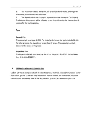 P a g e | 9
5. The inspection will take 30-45 minutes for a single-family home, and longer for
multi-family, commercial or industrial sites.
6. The deposit will be used to pay for repairs to any new damage to City property.
The balance of the deposit will be refunded to you. You will receive the cheque about 4
weeks after the final inspection.
Fees
Deposit Fee
The deposit will be at least $1,000. For single family homes, the fee is typically $2,000.
For other projects, the deposit may be significantly larger. The deposit amount will
depend on the scope of the project
.
Inspection Fee
The inspection fee will vary, based on the size of the project. For 2012, the fee ranges
from $166.45 to $3,221.71.
V. Utilities locations and Construction
Modern City has to complex network of water, telephone, electrical, voice communication carrier
pipes below ground. Due to the utility installations need to be safe, the staff review proposed
construction to ensure they meet all the requirements, policies, procedures and protocols.
 