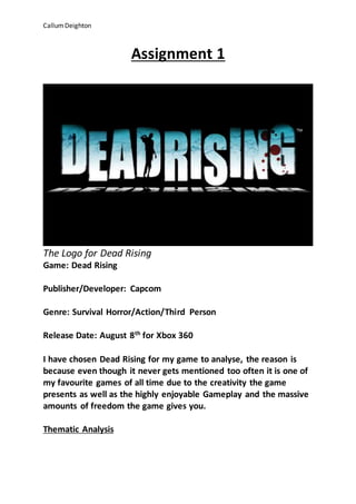 CallumDeighton
Assignment 1
The Logo for Dead Rising
Game: Dead Rising
Publisher/Developer: Capcom
Genre: Survival Horror/Action/Third Person
Release Date: August 8th
for Xbox 360
I have chosen Dead Rising for my game to analyse, the reason is
because even though it never gets mentioned too often it is one of
my favourite games of all time due to the creativity the game
presents as well as the highly enjoyable Gameplay and the massive
amounts of freedom the game gives you.
Thematic Analysis
 