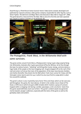 CallumDeighton
Dead Rising is a Third-Person Action Survival Horror Video Game created, developed and
published by Capcom (a famous video games company responsible for other big hits such as
Street Fighter, Resident Evil and Mega Man) and released on Xbox 360 on August 8th, 2006,
The game became a massive hit for the Xbox 360 as one of its first hits and later spawned
two sequels as well as a remake on the Nintendo Wii.
The Protagonist, Frank West, in the Willamette Mall with
some survivors.
The game centres around Frank West, a Photojournalist trying to get a big scoop by flying
into Willamette, Colorado after it gets quarantined off by the Military. As he flies through
the town he notices humans “attacking” and killing other human beings, and also notices a
huge horde of the people at the local shopping mall. He gets dropped off on the roof of the
mall and enters to find out that most of the population of the town have become Zombies
and shortly thereafter they break into the Mall where Frank must survive for 3 days until the
Helicopter comes back to pick him up, in which he also must find his scoop which is what
has caused this outbreak.
The game’s culture is very inspired by many horror films and shows which can be seen very
well throughout the game, the most obvious of which is the zombie classic Dawn of The
Dead, a 1978 classic (which also got a 2004 remake) which involves a group of survivors
trapped within a shopping mall during a zombie apocalypse, so for any horror movie fans
this game would definitely reach out to them. This game’s content would also generate
mainly towards younger audiences, especially with the tones of the game as well as the
gameplay styles and content.
 