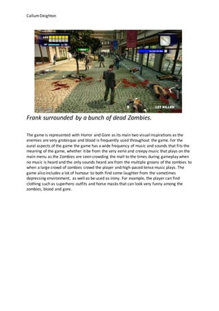 CallumDeighton
Frank surrounded by a bunch of dead Zombies.
The game is represented with Horror and Gore as its main two visual inspirations as the
enemies are very grotesque and blood is frequently used throughout the game. For the
aural aspects of the game the game has a wide frequency of music and sounds that fits the
meaning of the game, whether it be from the very eerie and creepy music that plays on the
main menu as the Zombies are seen crowding the mall to the times during gameplay when
no music is heard and the only sounds heard are from the multiple groans of the zombies to
when a large crowd of zombies crowd the player and high-paced tense music plays. The
game also includes a lot of humour to both find some laughter from the sometimes
depressing environment, as well as be used as irony. For example, the player can find
clothing such as superhero outfits and horse masks that can look very funny among the
zombies, blood and gore.
 