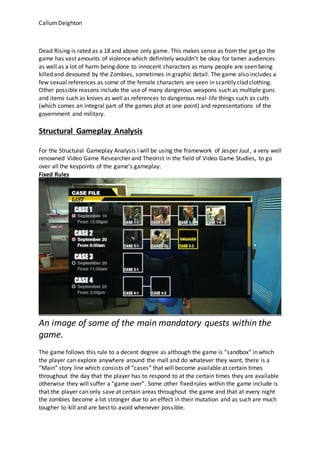 CallumDeighton
Dead Rising is rated as a 18 and above only game. This makes sense as from the get go the
game has vast amounts of violence which definitely wouldn’t be okay for tamer audiences
as well as a lot of harm being done to innocent characters as many people are seen being
killed and devoured by the Zombies, sometimes in graphic detail. The game also includes a
few sexual references as some of the female characters are seen in scantily clad clothing.
Other possible reasons include the use of many dangerous weapons such as multiple guns
and items such as knives as well as references to dangerous real-life things such as cults
(which comes an integral part of the games plot at one point) and representations of the
government and military.
Structural Gameplay Analysis
For the Structural Gameplay Analysis I will be using the framework of Jesper Juul, a very well
renowned Video Game Researcher and Theorist in the field of Video Game Studies, to go
over all the keypoints of the game’s gameplay.
Fixed Rules
An image of some of the main mandatory quests within the
game.
The game follows this rule to a decent degree as although the game is “sandbox” in which
the player can explore anywhere around the mall and do whatever they want, there is a
“Main” story line which consists of “cases” that will become available at certain times
throughout the day that the player has to respond to at the certain times they are available
otherwise they will suffer a “game over”. Some other fixed rules within the game include is
that the player can only save at certain areas throughout the game and that at every night
the zombies become a lot stronger due to an effect in their mutation and as such are much
tougher to kill and are best to avoid whenever possible.
 