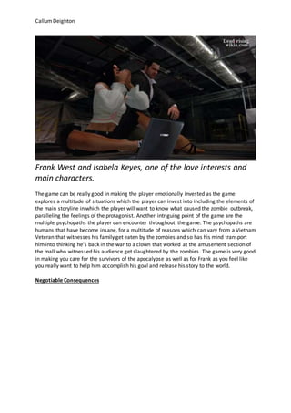 CallumDeighton
Frank West and Isabela Keyes, one of the love interests and
main characters.
The game can be really good in making the player emotionally invested as the game
explores a multitude of situations which the player can invest into including the elements of
the main storyline in which the player will want to know what caused the zombie outbreak,
paralleling the feelings of the protagonist. Another intriguing point of the game are the
multiple psychopaths the player can encounter throughout the game. The psychopaths are
humans that have become insane, for a multitude of reasons which can vary from a Vietnam
Veteran that witnesses his family get eaten by the zombies and so has his mind transport
him into thinking he’s back in the war to a clown that worked at the amusement section of
the mall who witnessed his audience get slaughtered by the zombies. The game is very good
in making you care for the survivors of the apocalypse as well as for Frank as you feel like
you really want to help him accomplish his goal and release his story to the world.
Negotiable Consequences
 