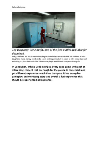 CallumDeighton
The Burgundy Wine outfit, one of the free outfits available for
download.
The game does not really have many negotiable consequences as once the product itself is
bought no more money needs to be spent on the game at all in order to fully enjoy it as well
as having no paid downloadable content the player would need to spend on to gain.
In Conclusion, I think Dead Rising is a very good game with a lot of
interesting content that is enough for the player to come back and
get different experiences each time they play, it has enjoyable
gameplay, an interesting story and overall a fun experience that
should be experienced at least once.
 