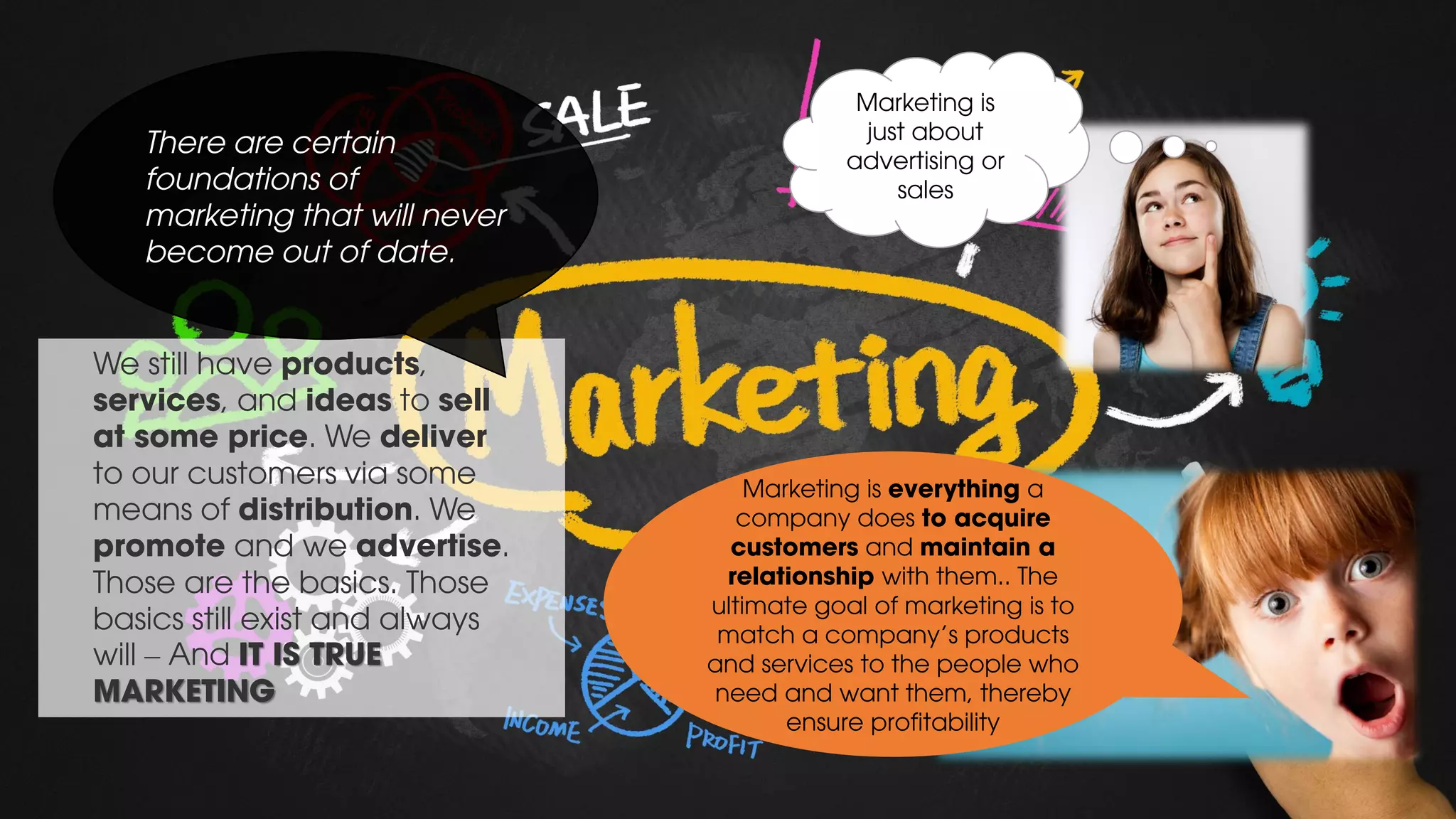 We still have products,
services, and ideas to sell
at some price. We deliver
to our customers via some
means of distribution. We
promote and we advertise.
Those are the basics. Those
basics still exist and always
will – And IT IS TRUE
MARKETING
There are certain
foundations of
marketing that will never
become out of date.
Marketing is
just about
advertising or
sales
Marketing is everything a
company does to acquire
customers and maintain a
relationship with them.. The
ultimate goal of marketing is to
match a company's products
and services to the people who
need and want them, thereby
ensure profitability
 