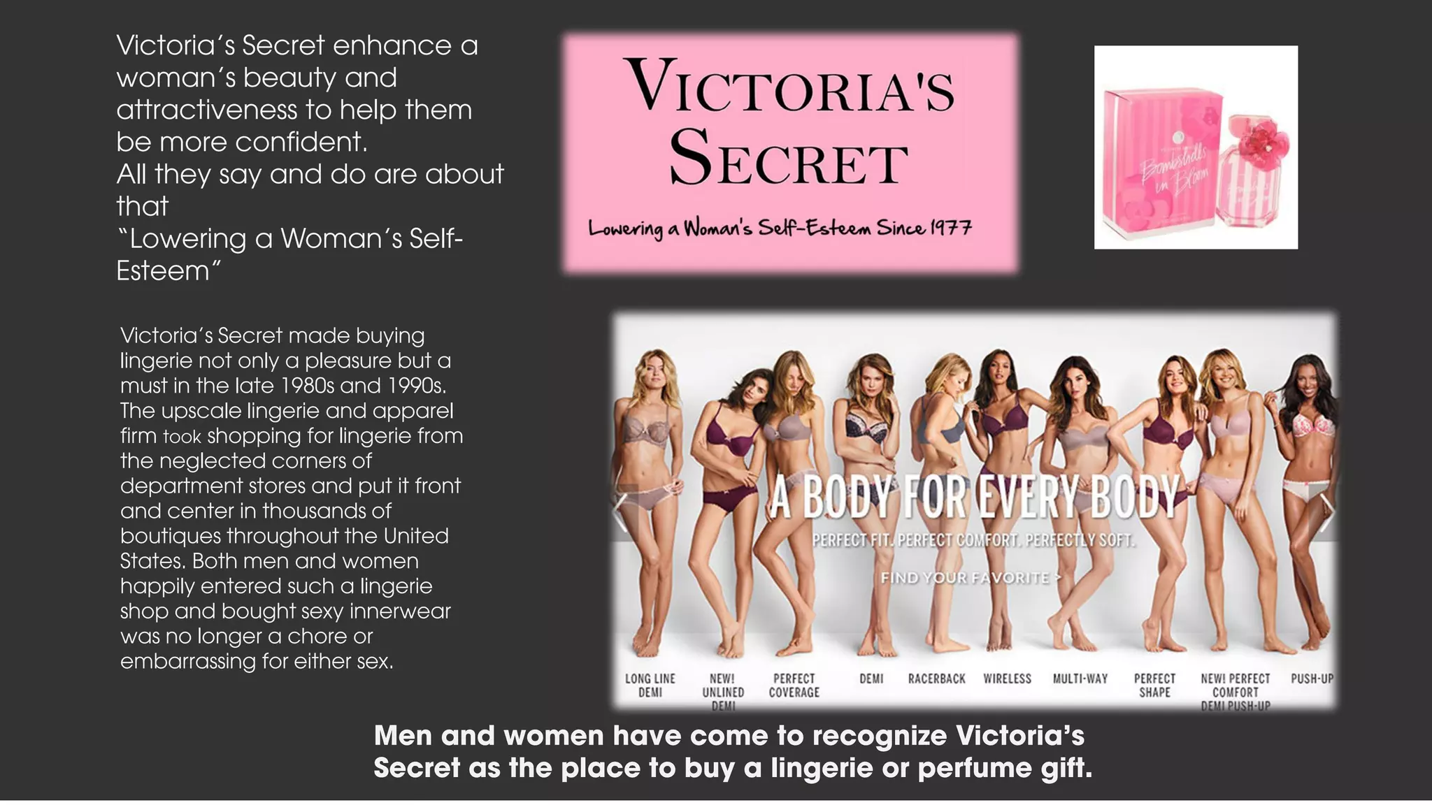 Men and women have come to recognize Victoria's Secret as
the place to buy a lingerie or perfume gift.
Victoria's Secret made buying
lingerie not only a pleasure but a
must in the late 1980s and 1990s.
The upscale lingerie and apparel
firm took shopping for lingerie from
the neglected corners of
department stores and put it front
and center in thousands of
boutiques throughout the United
States. Both men and women
happily entered such a lingerie
shop and bought sexy innerwear
was no longer a chore or
embarrassing for either sex.
Victoria’s Secret enhance a
woman’s beauty and
attractiveness to help them
be more confident.
All they say and do are about
that
“Lowering a Woman’s Self-
Esteem”
Men and women have come to recognize Victoria's
Secret as the place to buy a lingerie or perfume gift.
 