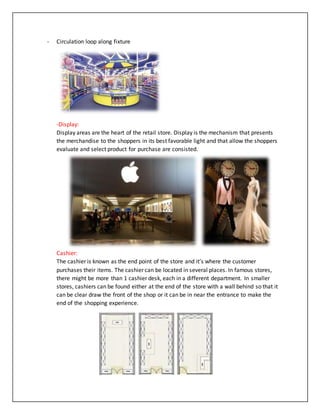 - Circulation loop along fixture
-Display:
Display areas are the heart of the retail store. Display is the mechanism that presents
the merchandise to the shoppers in its best favorable light and that allow the shoppers
evaluate and select product for purchase are consisted.
Cashier:
The cashier is known as the end point of the store and it’s where the customer
purchases their items. The cashier can be located in several places. In famous stores,
there might be more than 1 cashier desk, each in a different department. In smaller
stores, cashiers can be found either at the end of the store with a wall behind so that it
can be clear draw the front of the shop or it can be in near the entrance to make the
end of the shopping experience.
 