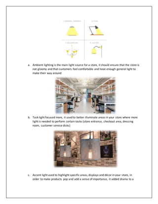 a. Ambient lighting is the main light source for a store, it should ensure that the store is
not gloomy and that customers feel comfortable and have enough general light to
make their way around
b. Task light focused more, it used to better illuminate areas in your store where more
light is needed to perform certain tasks (store entrance, checkout area, dressing
room, customer service disks)
c. Accent light used to highlight specific areas, displays and décor in your store, in
order to make products pop and add a sense of importance, it added drama to a
 