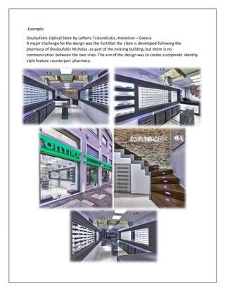 -Example:
Douloufakis Optical Store by Lefteris Tsikandilakis, Heraklion – Greece
A major challenge for the design was the fact that the store is developed following the
pharmacy of Douloufakis Nicholas, as part of the existing building, but there is no
communication between the two sites. The aimof the design was to create a corporate identity
style feature counterpart pharmacy.
 