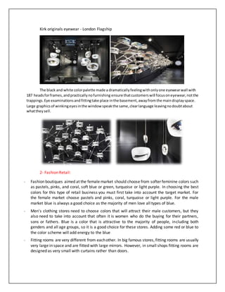 Kirk originals eyewear - London Flagship
The black and white colorpalette made a dramatically feelingwithonlyone eyewearwall with
187 headsforframes,andpracticallynofurnishing ensure thatcustomerswill focusoneyewear,notthe
trappings.Eye examinationsandfittingtake place inthe basement,awayfromthe maindisplayspace.
Large graphicsof winkingeyesinthe window speakthe same,clearlanguage leavingnodoubtabout
whattheysell.
2- Fashion Retail:
- Fashion boutiques aimed at the female market should choose from softer feminine colors such
as pastels, pinks, and coral, soft blue or green, turquoise or light purple. In choosing the best
colors for this type of retail business you must first take into account the target market. For
the female market choose pastels and pinks, coral, turquoise or light purple. For the male
market blue is always a good choice as the majority of men love all types of blue.
- Men's clothing stores need to choose colors that will attract their male customers, but they
also need to take into account that often it is women who do the buying for their partners,
sons or fathers. Blue is a color that is attractive to the majority of people, including both
genders and all age groups, so it is a good choice for these stores. Adding some red or blue to
the color scheme will add energy to the blue
- Fitting rooms are very different from eachother. In big famous stores, fitting rooms are usually
very large in space and are fitted with large mirrors. However, in small shops fitting rooms are
designed as very small with curtains rather than doors.
 