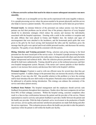 7
4. Discuss corrective actions that need to be taken to ensure subsequent encounters run more
smoothly.
Health care is an intangible service that can be experienced with some tangible evidences.
It is a people processing service where the person needed to be present physically and this service
also helps to recover a patient mentally. The corrective actions that can be taken are given below:
Personal touch: An intimate behavior of the personnel can reduce anxiety very fast because
patients can feel their problems can be solved. One of the primary objectives of every hospital
should be to determine strategies which reduce the anxiety and increase the individuality
associated with the hospital experience. Greeting with a smile in the corridors or reception and
the pink ribbons that were placed in Emmy and Maddy's hair, the stickers and signs of
encouragement that were attached to the incubators, and the homemade patch quilts that were
given to the girls by the local sewing club humanized the tubes and the machinery gives the
message that the girls were special and loved exhibit personal touches, and decreases the anxiety
of parents. The quality of care should be consistent with this actions.
Hiring, Selection and Training personnel: Hiring, selection and giving training to the hired
personnel are the most crucial part of the service sector. As hospital is people processing business
the management should hire personnel who really enjoy to being around with others and who holds
higher interpersonal and technical skills. After the selection process personnel’s training session
should be held more authentically. Training should be given on the technical processes and their
own hospital management system. Because, if the nurses can’t answer patients or their families
queries it can increase their anxiety and decrease their faith in the hospital’s abilities.
Personnel changes: If patient is used to with one efficient nurse for several days then they get
intimated together. A sudden change in the personnel duty can increase the anxiety of the patient.
The quality of care may also fall. One possible solution to this problem is to have the existing
staff at least introduce the new shift worker to the patient. Particular areas of patient concern could
be addressed to all parties during introduction. This strategy can enhance the continuity of the
service and reduce patient anxiety.
Feedback from Patient: The hospital management and the employees should actively seek
feedback from patients throughout their experience. Studies show that most companies do not hear
from 96% of their unhappy customers. Within the hospital setting, customer complaints often
result in a face-to-face confrontation between the patient and the provider of the service. Patient
representatives need to actively seek patient feedback to provide a buffer between the patient and
the health care provider. With the help of patient's active involvement in the production of health
care services, service quality and customer satisfaction perceptions are made both during and after
the service experience. This evaluation process allows the health care provider to alter the patient's
experience while the patient is still within the health care facility.
 