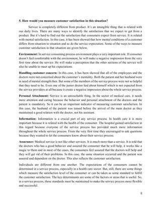 8
5. How would you measure customer satisfaction in this situation?
Service is completely different from product. It’s an intangible thing that is related with
our daily lives. There are many ways to identify the satisfaction that we expect to get from a
product. But it’s hard to find out the satisfaction that consumers expect from service. It is related
with mental satisfaction. In this case, it has been showed that how mental conditions of a customer
differs from situation to situation and so do the service expectation. Some of the ways to measure
customer satisfaction in that situation are given below.
Environment: In service consuming process environment plays a very important role. If consumer
doesn’t feel comfortable with the environment, he will make a negative impression from the very
first time about the service. He will make a perception that the other sections of the service will
also be unable to meet up his expectations.
Handling customer concern: In this case, it has been showed that all of the employees and the
doctors were not concerned about the customer’s mentality. Both the patient and her husband were
in need of mental strength then. But some of the members of the service process were not so helpful
that they need to be. Even one of the junior doctor lied about himself which is not expected from
the service providers at all because it create a negative impression about the whole service process.
Personal Attachment: Service is an untouchable thing. In the sector of medical care, it needs
more attention and caring because the behavior and personal attachment of the doctors and the
patient is mandatory. So it can be an important indicator of measuring customer satisfaction. In
this case, the husband of the patient was tensed before the arrival of the main doctor as they
maintained a good relation with the doctor, not his assistant.
Information: Information is a crucial part of any service process. In health care it is more
important because it is related with the health of the consumer. The hospital gained satisfaction in
this regard because everyone of the service process has provided much more information
throughout the whole service process. From the very first time they encouraged to ask questions
because they wanted to let the consumers know about their service process.
Assurance: Medical service is not like other services. It is much more than a service. It is told that
the doctors who has a good behavior and assured the consumer that he will help, it works like a
magic to them and in most of the cases, the consumers feel assured that the doctors will help and
they will get rid of their problems. In this case, the same situation occurred and the patient was
assured and dependent on the doctor. This also reflects the customer satisfaction.
Individuals are different from one another. The expectations of the consumers cannot be
determined in a service process, especially in a health care sector. But, still, there are some things
which measure the satisfaction level of the consumer or can be taken as some standard to fulfill
the customer satisfaction. The key determinants are some of the factors or areas that is useful. So,
in a service process, these standards must be maintained to make the service process more flexible
and successful.
 