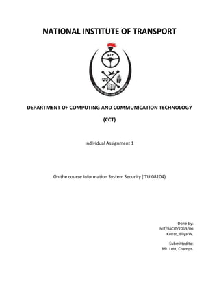 NATIONAL INSTITUTE OF TRANSPORT
DEPARTMENT OF COMPUTING AND COMMUNICATION TECHNOLOGY
(CCT)
Individual Assignment 1
On the course Information System Security (ITU 08104)
Done by:
NIT/BSCIT/2013/06
Konzo, Eliya W.
Submitted to:
Mr. Lott, Champs.
 