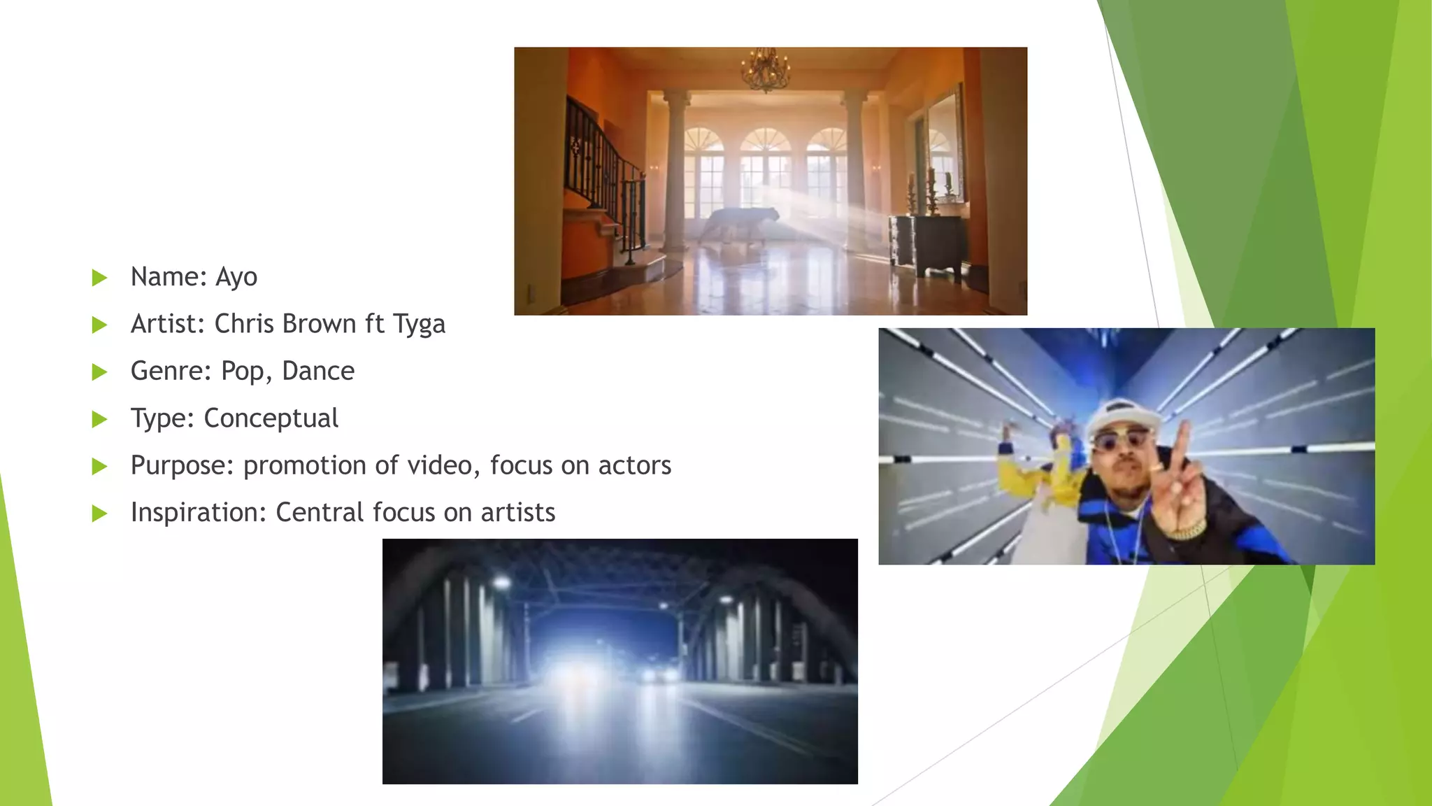  Name: Ayo
 Artist: Chris Brown ft Tyga
 Genre: Pop, Dance
 Type: Conceptual
 Purpose: promotion of video, focus on actors
 Inspiration: Central focus on artists
 