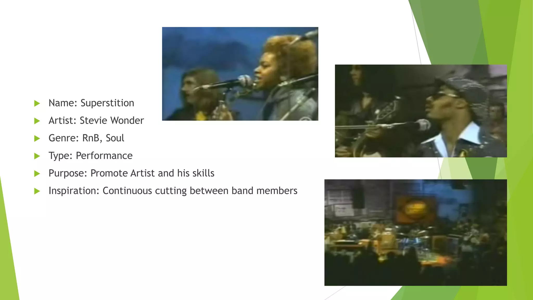  Name: Superstition
 Artist: Stevie Wonder
 Genre: RnB, Soul
 Type: Performance
 Purpose: Promote Artist and his skills
 Inspiration: Continuous cutting between band members
 