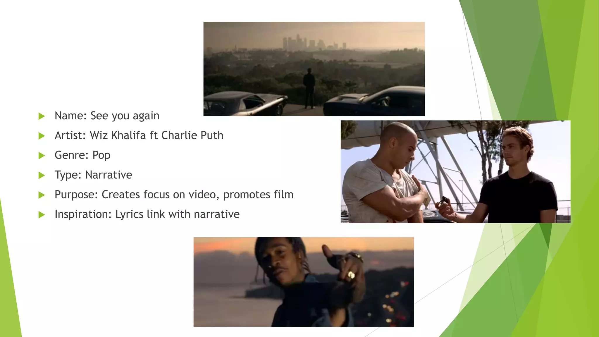  Name: See you again
 Artist: Wiz Khalifa ft Charlie Puth
 Genre: Pop
 Type: Narrative
 Purpose: Creates focus on video, promotes film
 Inspiration: Lyrics link with narrative
 