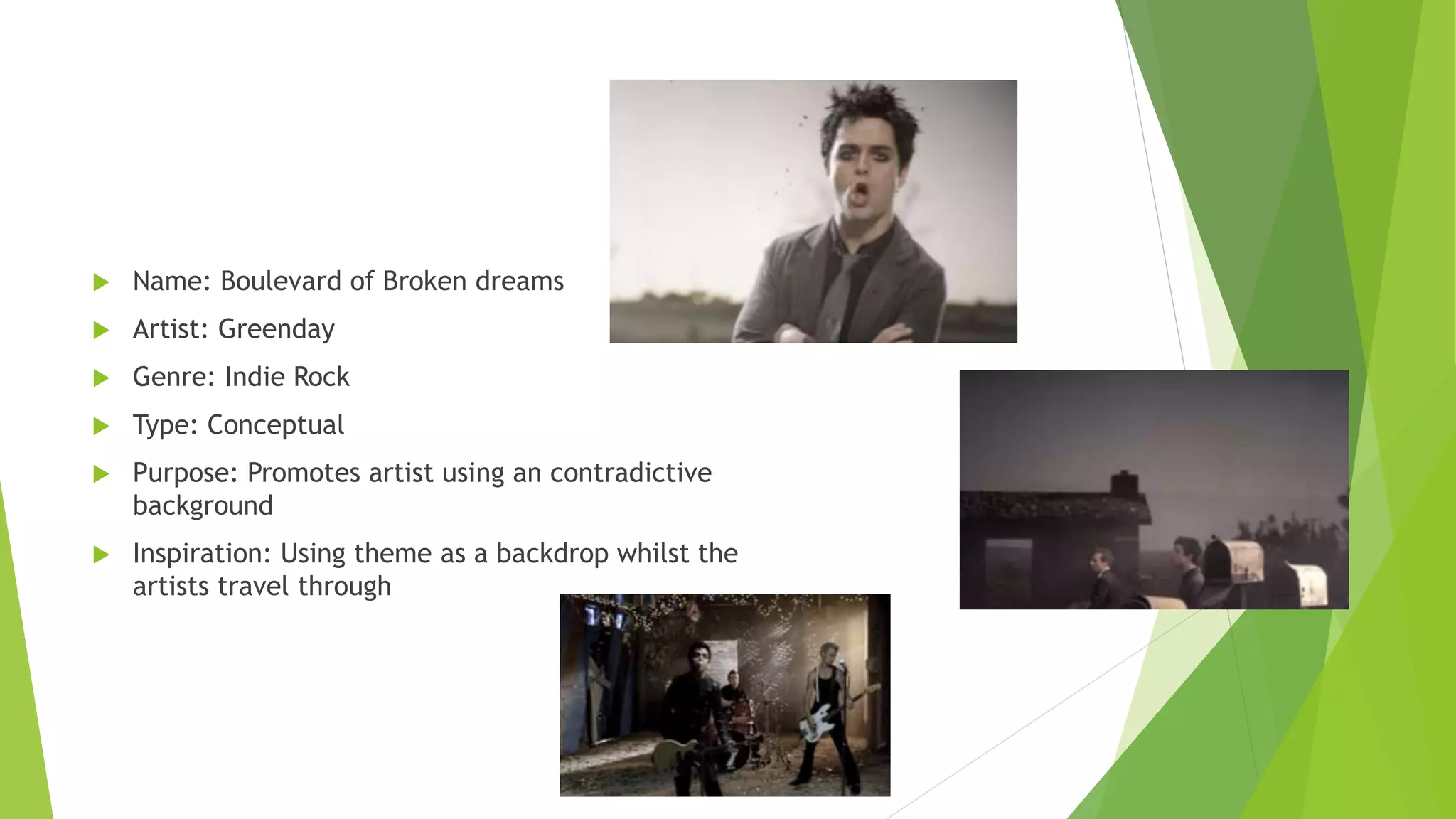  Name: Boulevard of Broken dreams
 Artist: Greenday
 Genre: Indie Rock
 Type: Conceptual
 Purpose: Promotes artist using an contradictive
background
 Inspiration: Using theme as a backdrop whilst the
artists travel through
 