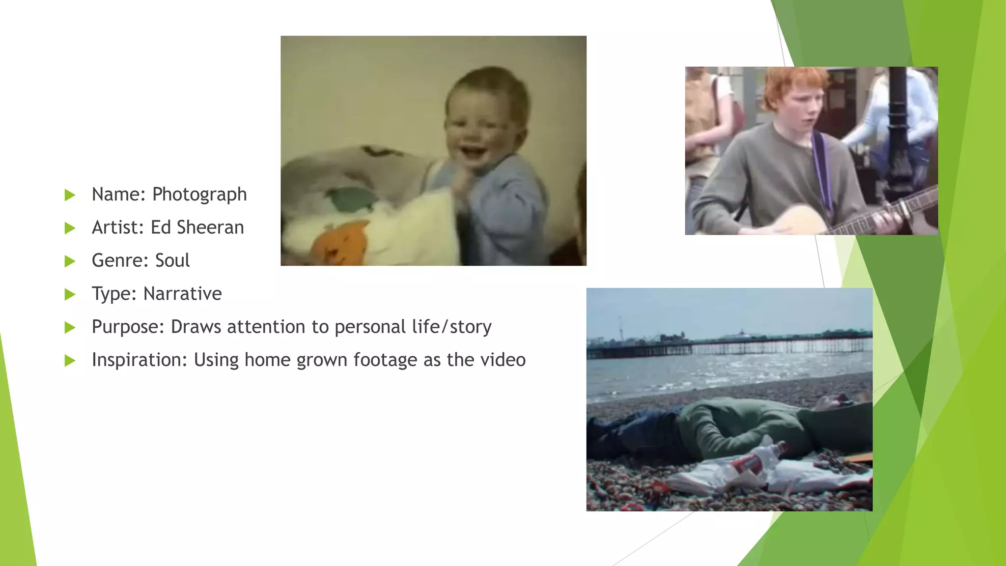  Name: Photograph
 Artist: Ed Sheeran
 Genre: Soul
 Type: Narrative
 Purpose: Draws attention to personal life/story
 Inspiration: Using home grown footage as the video
 