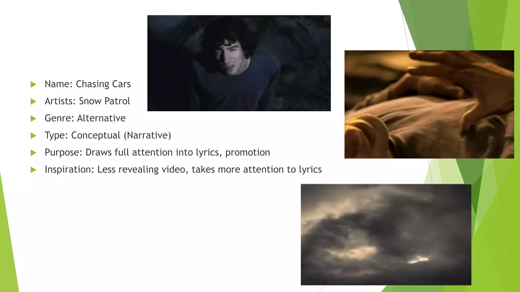  Name: Chasing Cars
 Artists: Snow Patrol
 Genre: Alternative
 Type: Conceptual (Narrative)
 Purpose: Draws full attention into lyrics, promotion
 Inspiration: Less revealing video, takes more attention to lyrics
 