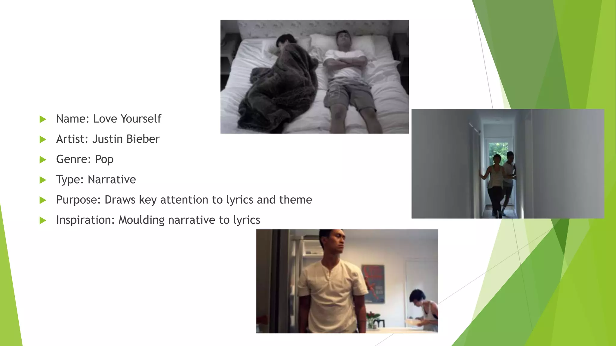  Name: Love Yourself
 Artist: Justin Bieber
 Genre: Pop
 Type: Narrative
 Purpose: Draws key attention to lyrics and theme
 Inspiration: Moulding narrative to lyrics
 